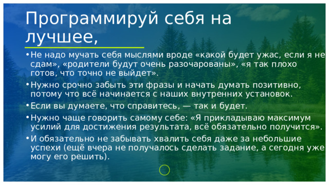Программируй себя на лучшее, Не надо мучать себя мыслями вроде «какой будет ужас, если я не сдам», «родители будут очень разочарованы», «я так плохо готов, что точно не выйдет». Нужно срочно забыть эти фразы и начать думать позитивно, потому что всё начинается с наших внутренних установок. Если вы думаете, что справитесь, — так и будет. Нужно чаще говорить самому себе: «Я прикладываю максимум усилий для достижения результата, всё обязательно получится». И обязательно не забывать хвалить себя даже за небольшие успехи (ещё вчера не получалось сделать задание, а сегодня уже могу его решить). 1 
