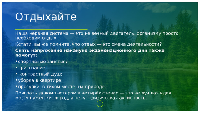 Отдыхайте Наша нервная система — это не вечный двигатель, организму просто необходим отдых. Кстати, вы же помните, что отдых — это смена деятельности? Снять напряжение накануне экзаменационного дня также помогут:  спортивные занятия;    рисование;    контрастный душ;  уборка в квартире; прогулки  в тихом месте, на природе.  Поиграть за компьютером в четырёх стенах — это не лучшая идея, мозгу нужен кислород, а телу – физическая активность. 1 
