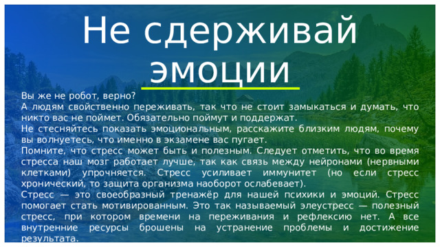 Не сдерживай эмоции Вы же не робот, верно? А людям свойственно переживать, так что не стоит замыкаться и думать, что никто вас не поймет. Обязательно поймут и поддержат. Не стесняйтесь показать эмоциональным, расскажите близким людям, почему вы волнуетесь, что именно в экзамене вас пугает. Помните, что стресс может быть и полезным. Следует отметить, что во время стресса наш мозг работает лучше, так как связь между нейронами (нервными клетками) упрочняется. Стресс усиливает иммунитет (но если стресс хронический, то защита организма наоборот ослабевает). Стресс — это своеобразный тренажёр для нашей психики и эмоций. Стресс помогает стать мотивированным. Это так называемый элеустресс — полезный стресс, при котором времени на переживания и рефлексию нет. А все внутренние ресурсы брошены на устранение проблемы и достижение результата. 