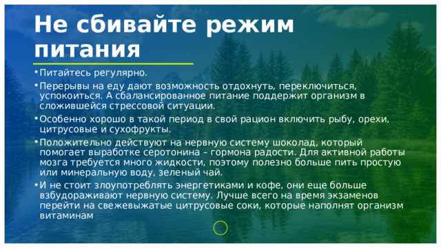 Не сбивайте режим питания Питайтесь регулярно. Перерывы на еду дают возможность отдохнуть, переключиться, успокоиться. А сбалансированное питание поддержит организм в сложившейся стрессовой ситуации. Особенно хорошо в такой период в свой рацион включить рыбу, орехи, цитрусовые и сухофрукты. Положительно действуют на нервную систему шоколад, который помогает выработке серотонина – гормона радости. Для активной работы мозга требуется много жидкости, поэтому полезно больше пить простую или минеральную воду, зеленый чай. И не стоит злоупотреблять энергетиками и кофе, они еще больше взбудораживают нервную систему. Лучше всего на время экзаменов перейти на свежевыжатые цитрусовые соки, которые наполнят организм витаминам 1 