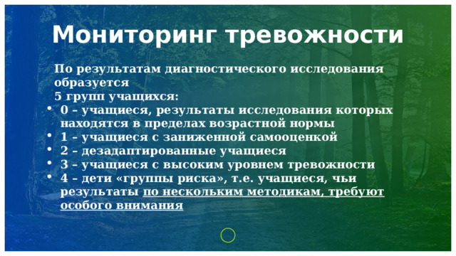 Мониторинг тревожности По результатам диагностического исследования образуется 5 групп учащихся: 0 – учащиеся, результаты исследования которых находятся в пределах возрастной нормы 1 – учащиеся с заниженной самооценкой 2 – дезадаптированные учащиеся 3 – учащиеся с высоким уровнем тревожности 4 – дети «группы риска», т.е. учащиеся, чьи результаты по нескольким методикам, требуют особого внимания   