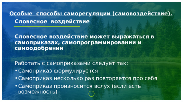 Особые способы саморегуляции (самовоздействие).   Словесное воздействие  Словесное воздействие может выражаться в самоприказах, самопрограммировании и самоодобрении Работать с самоприказами следует так: Самоприказ формулируется Самоприказ несколько раз повторяется про себя Самоприказ произносится вслух (если есть возможность) 