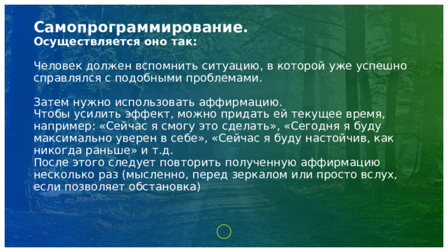 Самопрограммирование.  Осуществляется оно так:   Человек должен вспомнить ситуацию, в которой уже успешно справлялся с подобными проблемами.   Затем нужно использовать аффирмацию.  Чтобы усилить эффект, можно придать ей текущее время, например: «Сейчас я смогу это сделать», «Сегодня я буду максимально уверен в себе», «Сейчас я буду настойчив, как никогда раньше» и т.д.  После этого следует повторить полученную аффирмацию несколько раз (мысленно, перед зеркалом или просто вслух, если позволяет обстановка)     