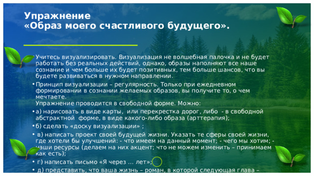 Упражнение  «Образ моего счастливого будущего».   Учитесь визуализировать. Визуализация не волшебная палочка и не будет работать без реальных действий, однако, образы наполняют все наше сознание и чем больше их будет позитивных, тем больше шансов, что вы будете развиваться в нужном направлении. Принцип визуализации – регулярность. Только при ежедневном формировании в сознании желаемых образов, вы получите то, о чем мечтаете.  Упражнение проводится в свободной форме. Можно: а) нарисовать в виде карты,  или перекрестка дорог, либо  - в свободной абстрактной  форме, в виде какого-либо образа (арттерапия); б) сделать «доску визуализации» ;  в) написать проект своей будущей жизни. Указать те сферы своей жизни, где хотели бы улучшений: - что имеем на данный момент; - чего мы хотим; - наши ресурсы (делаем на них акцент; что не можем изменить – принимаем как есть);  г) написать письмо «Я через … лет»;  д) представить, что ваша жизнь – роман, в которой следующая глава – счастливая; написать эту главу 