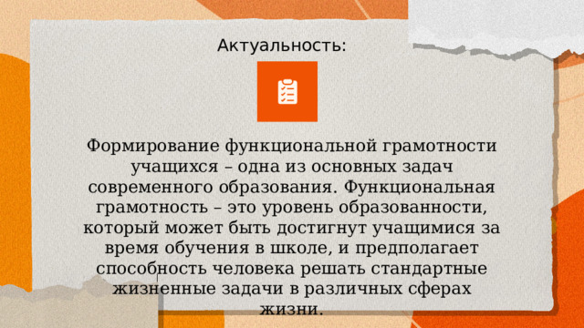 Актуальность: Формирование функциональной грамотности учащихся – одна из основных задач современного образования. Функциональная грамотность – это уровень образованности, который может быть достигнут учащимися за время обучения в школе, и предполагает способность человека решать стандартные жизненные задачи в различных сферах жизни. 