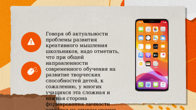  Говоря об актуальности проблемы развития креативного мышления школьников, надо отметить, что при общей направленности современного обучения на развитие творческих способностей детей, к сожалению, у многих учащихся эта сложная и важная сторона формирования личности остаётся на низком уровне.   