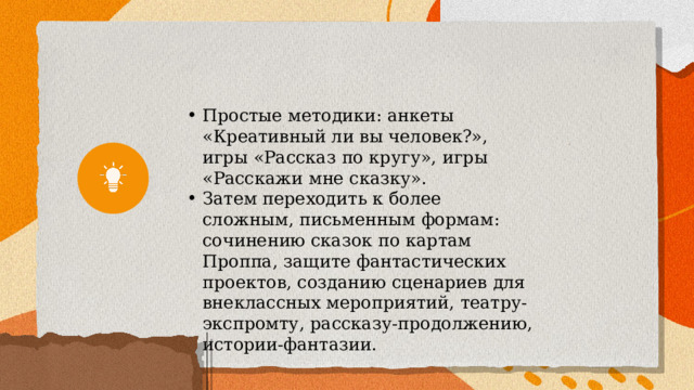 Простые методики: анкеты «Креативный ли вы человек?», игры «Рассказ по кругу», игры «Расскажи мне сказку». Затем переходить к более сложным, письменным формам: сочинению сказок по картам Проппа, защите фантастических проектов, созданию сценариев для внеклассных мероприятий, театру-экспромту, рассказу-продолжению, истории-фантазии. 