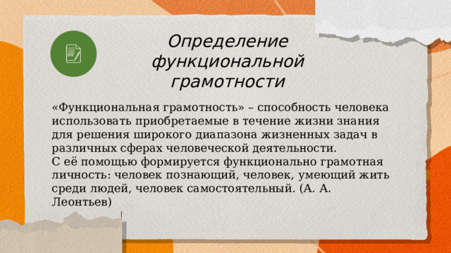 Определение функциональной грамотности «Функциональная грамотность» – способность человека использовать приобретаемые в течение жизни знания для решения широкого диапазона жизненных задач в различных сферах человеческой деятельности. С её помощью формируется функционально грамотная личность: человек познающий, человек, умеющий жить среди людей, человек самостоятельный. (А. А. Леонтьев) 