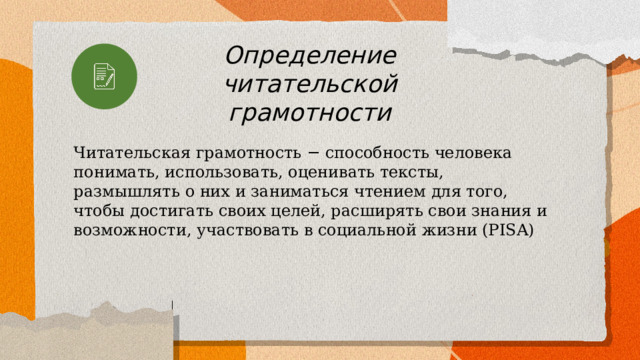 Определение читательской грамотности Читательская грамотность − способность человека понимать, использовать, оценивать тексты, размышлять о них и заниматься чтением для того, чтобы достигать своих целей, расширять свои знания и возможности, участвовать в социальной жизни (PISA) 