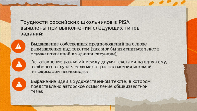 Трудности российских школьников в PISA выявлены при выполнении следующих типов заданий: Выдвижение собственных предположений на основе размышления над текстом (как мог бы измениться текст в случае описанной в задании ситуации); Установление различий между двумя текстами на одну тему, особенно в случае, если место расположения искомой информации неочевидно; Выражение идеи в художественном тексте, в котором представлено авторское осмысление общеизвестной темы; 
