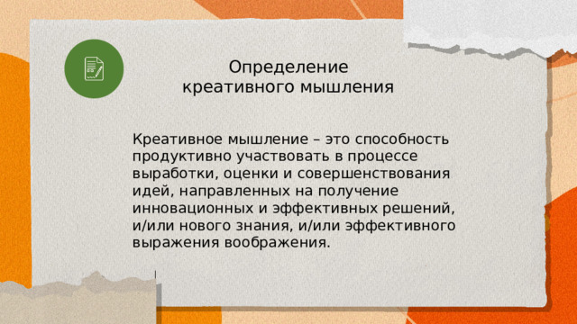 Определение креативного мышления Креативное мышление – это способность продуктивно участвовать в процессе выработки, оценки и совершенствования идей, направленных на получение инновационных и эффективных решений, и/или нового знания, и/или эффективного выражения воображения. 