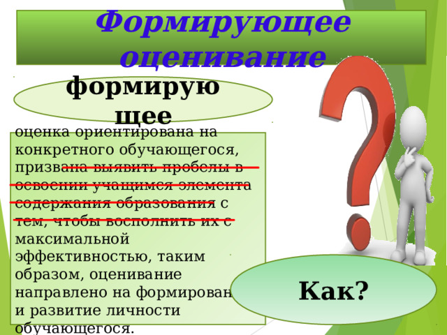 Формирующее оценивание формирующее оценка ориентирована на конкретного обучающегося, призвана выявить пробелы   в освоении учащимся элемента содержания образования с тем, чтобы восполнить их с максимальной эффективностью, таким образом, оценивание направлено на формирование и развитие личности обучающегося. Как? 