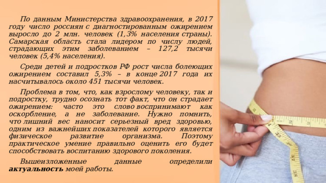 По данным Министерства здравоохранения, в 2017 году число россиян с диагностированным ожирением выросло до 2 млн. человек (1,3% населения страны). Самарская область стала лидером по числу людей, страдающих этим заболеванием – 127,2 тысячи человек (5,4% населения).  Среди детей и подростков РФ рост числа болеющих ожирением составил 5,3% – в конце 2017 года их насчитывалось около 451 тысячи человек. Проблема в том, что, как взрослому человеку, так и подростку, трудно осознать тот факт, что он страдает ожирением: часто это слово воспринимают как оскорбление, а не заболевание. Нужно помнить, что лишний вес наносит серьезный вред здоровью, одним из важнейших показателей которого является физическое развитие организма. Поэтому практическое умение правильно оценить его будет способствовать воспитанию здорового поколения. Вышеизложенные данные определили актуальность моей работы. 