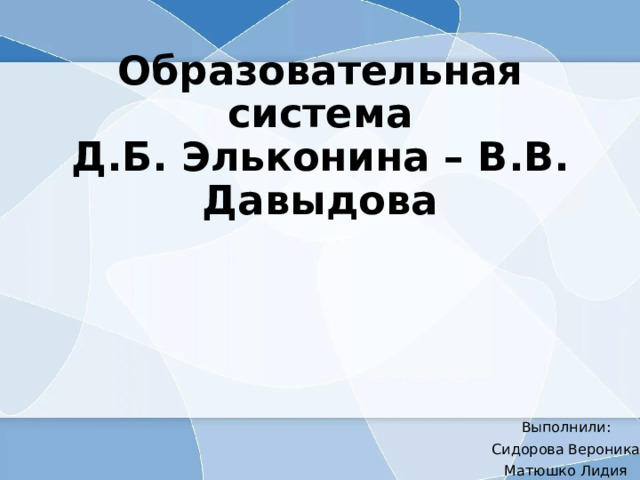 Образовательная система  Д.Б. Эльконина – В.В. Давыдова Выполнили: Сидорова Вероника Матюшко Лидия 