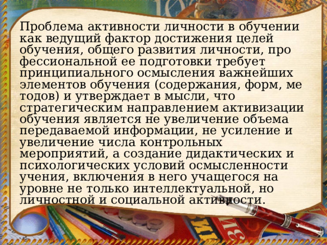 Проблема активности личности в обучении как ведущий фак­тор достижения целей обучения, общего развития личности, про­фессиональной ее подготовки требует принципиального осмыс­ления важнейших элементов обучения (содержания, форм, ме­тодов) и утверждает в мысли, что стратегическим направлением активизации обучения является не увеличение объема передавае­мой информации, не усиление и увеличение числа контрольных мероприятий, а создание дидактических и психологических ус­ловий осмысленности учения, включения в него учащегося на уровне не только интеллектуальной, но личностной и социаль­ной активности. 