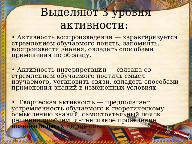 Выделяют 3 уровня активности: • Активность воспроизведения — характеризуется стремлени­ем обучаемого понять, запомнить, воспроизвести знания, овла­деть способами применения по образцу.   • Активность интерпретации — связана со стремлением обуча­емого постичь смысл изучаемого, установить связи, овладеть спо­собами применения знаний в измененных условиях.   •   Творческая активность — предполагает устремленность обу­чаемого к теоретическому осмыслению знаний, самостоятельный поиск решения проблем, интенсивное проявление познаватель­ных интересов.  