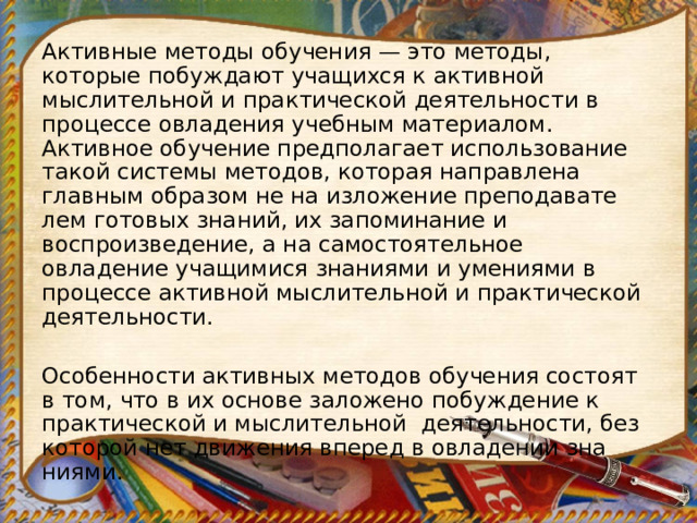 Активные методы обучения — это методы, которые побужда­ют учащихся к активной мыслительной и практической деятельности в процессе овладения учебным материалом. Активное обуче­ние предполагает использование такой системы методов, кото­рая направлена главным образом не на изложение преподавате­лем готовых знаний, их запоминание и воспроизведение, а на самостоятельное овладение учащимися знаниями и умениями в процессе активной мыслительной и практической деятельности.   Особенности активных методов обучения состоят в том, что в их основе заложено побуждение к практической и мыслительной    деятельности, без которой нет движения вперед в овладении зна­ниями. 