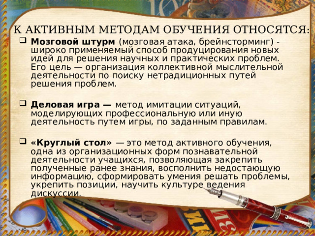 К АКТИВНЫМ МЕТОДАМ ОБУЧЕНИЯ ОТНОСЯТСЯ:    Мозговой штурм  (мозговая атака, брейнсторминг) - широко применяемый способ продуцирования новых идей для решения научных и практических проблем. Его цель — организация коллек­тивной мыслительной деятельности по поиску нетрадиционных пу­тей решения проблем.   Деловая игра —  метод имитации ситуаций, моделирую­щих профессиональную или иную деятельность путем игры, по заданным правилам.   «Круглый стол»  —  это метод активного обучения, одна из орга­низационных форм познавательной деятельности учащихся, по­зволяющая закрепить полученные ранее знания, восполнить недо­стающую информацию, сформировать умения решать проблемы, укрепить позиции, научить культуре ведения дискуссии.   