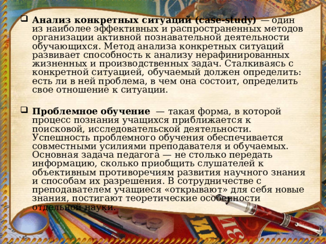 Анализ конкретных ситуаций (case-study)  —  один из наиболее эффективных и распространенных методов организации активной познавательной деятельности обучающихся. Метод анализа конк­ретных ситуаций развивает способность к анализу нерафинирован­ных жизненных и производственных задач. Сталкиваясь с конк­ретной ситуацией, обучаемый должен определить: есть ли в ней проблема, в чем она состоит, определить свое отношение к ситуа­ции.   Проблемное обучение   — такая форма, в которой процесс познания учащихся приближается к поисковой, исследовательской деятельности. Успешность проблемного обучения обеспечивается совместными усилиями преподавателя и обучаемых. Основная задача педагога — не столько передать информацию, сколь­ко приобщить слушателей к объективным противоречиям развития научного знания и способам их разрешения. В сотрудничестве с преподавателем   учащиеся «открывают» для себя новые знания, постигают теоретические особенности отдельной науки. 
