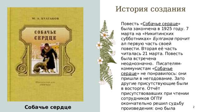 История создания Повесть « Собачье сердце » была закончена в 1925 году. 7 марта на «Никитинских субботниках»  Булгаков  прочитал первую часть своей повести. Вторая её часть читалась 21 марта. Повесть была встречена неоднозначно.  Писателям-коммунистам « Собачье сердце » не понравилось: они пришли в негодование. Зато другие присутствующие были в восторге. Отчёт присутствовавших при чтении сотрудников ОГПУ окончательно решил судьбу произведения: оно была запрещено. A  Собачье сердце 1 1 