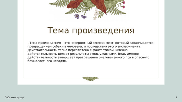 Тема произведения . Тема произведения – это невероятный эксперимент, который заканчивается превращением собаки в человека, и последствия этого эксперимента. Действительность тесно переплетена с фантастикой. Именно действительность делает результаты столь ужасными. Ведь именно действительность завершает превращение очеловеченного пса в опасного безжалостного негодяя. Собачье сердце 1 1 