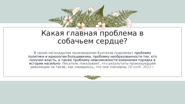 Какая главная проблема в собачьем сердце? В своем легендарном произведении Булгаков поднимает  проблему политики и идеологии большевизма, проблему необразованности тех, кто получил власть, а также проблему невозможности изменения порядка в истории насильно . Писатель показывает, что результаты произошедшей революции не такие, как ожидалось, что они плачевны. 19 нояб. 2022 г. 1 