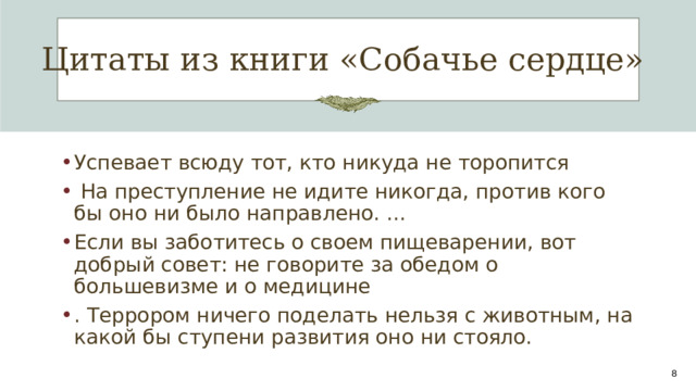 Цитаты из книги «Собачье сердце» Успевает всюду тот, кто никуда не торопится  На преступление не идите никогда, против кого бы оно ни было направлено. ... Если вы заботитесь о своем пищеварении, вот добрый совет: не говорите за обедом о большевизме и о медицине . Террором ничего поделать нельзя с животным, на какой бы ступени развития оно ни стояло. 1 1 