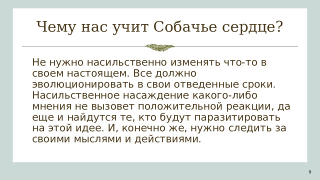 Чему нас учит Собачье сердце? Не нужно насильственно изменять что-то в своем настоящем. Все должно эволюционировать в свои отведенные сроки. Насильственное насаждение какого-либо мнения не вызовет положительной реакции, да еще и найдутся те, кто будут паразитировать на этой идее. И, конечно же, нужно следить за своими мыслями и действиями. 1 1 