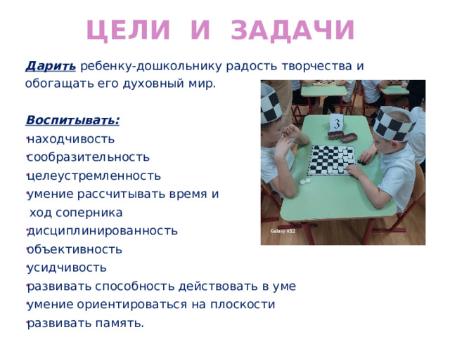 Цели и задачи Дарить  ребенку-дошкольнику радость творчества и обогащать его духовный мир.  Воспитывать: находчивость сообразительность целеустремленность умение рассчитывать время и  ход соперника дисциплинированность объективность усидчивость развивать способность действовать в уме умение ориентироваться на плоскости развивать память. 