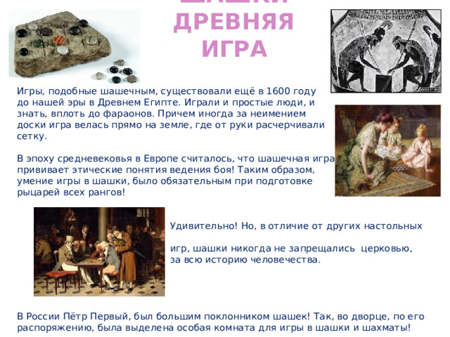 Шашки Древняя игра Игры, подобные шашечным, существовали ещё в 1600 году до нашей эры в Древнем Египте. Играли и простые люди, и знать, вплоть до фараонов. Причем иногда за неимением доски игра велась прямо на земле, где от руки расчерчивали сетку. В эпоху средневековья в Европе считалось, что шашечная игра прививает этические понятия ведения боя! Таким образом, умение игры в шашки, было обязательным при подготовке рыцарей всех рангов!  Удивительно! Но, в отличие от других настольных  игр, шашки никогда не запрещались церковью,  за всю историю человечества. В России Пётр Первый, был большим поклонником шашек! Так, во дворце, по его распоряжению, была выделена особая комната для игры в шашки и шахматы! 