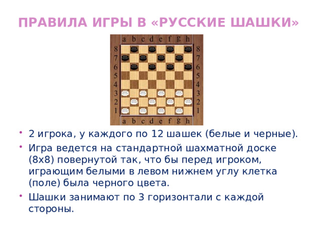 Правила игры в «Русские шашки» 2 игрока, у каждого по 12 шашек (белые и черные). Игра ведется на стандартной шахматной доске (8x8) повернутой так, что бы перед игроком, играющим белыми в левом нижнем углу клетка (поле) была черного цвета. Шашки занимают по 3 горизонтали с каждой стороны. 