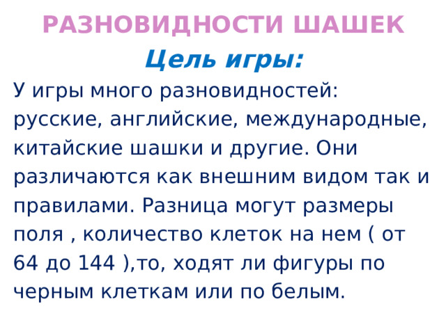 Разновидности шашек Цель игры: У игры много разновидностей: русские, английские, международные, китайские шашки и другие. Они различаются как внешним видом так и правилами. Разница могут размеры поля , количество клеток на нем ( от 64 до 144 ),то, ходят ли фигуры по черным клеткам или по белым. 