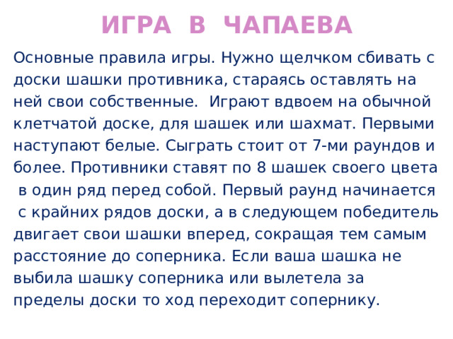 ИГРА В ЧАПАЕВА Основные правила игры. Нужно щелчком сбивать с доски шашки противника, стараясь оставлять на ней свои собственные. Играют вдвоем на обычной клетчатой доске, для шашек или шахмат. Первыми наступают белые. Сыграть стоит от 7-ми раундов и более. Противники ставят по 8 шашек своего цвета в один ряд перед собой. Первый раунд начинается с крайних рядов доски, а в следующем победитель двигает свои шашки вперед, сокращая тем самым расстояние до соперника. Если ваша шашка не выбила шашку соперника или вылетела за пределы доски то ход переходит сопернику. 