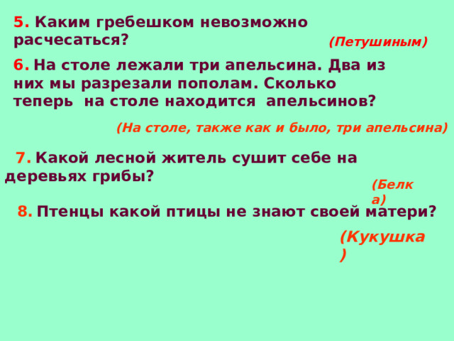 5. Каким гребешком невозможно расчесаться? (Петушиным) 6.  На столе лежали три апельсина. Два из них мы разрезали пополам. Сколько теперь  на столе находится  апельсинов?  (На столе, также как и было, три апельсина)  7.  Какой лесной житель сушит себе на деревьях грибы? (Белка) 8.  Птенцы какой птицы не знают своей матери? (Кукушка) 