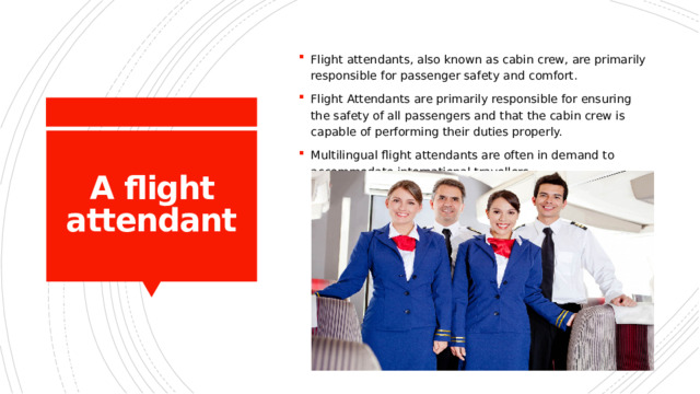Flight attendants, also known as cabin crew, are primarily responsible for passenger safety and comfort. Flight Attendants are primarily responsible for ensuring the safety of all passengers and that the cabin crew is capable of performing their duties properly. Multilingual flight attendants are often in demand to accommodate international travellers. A flight attendant 