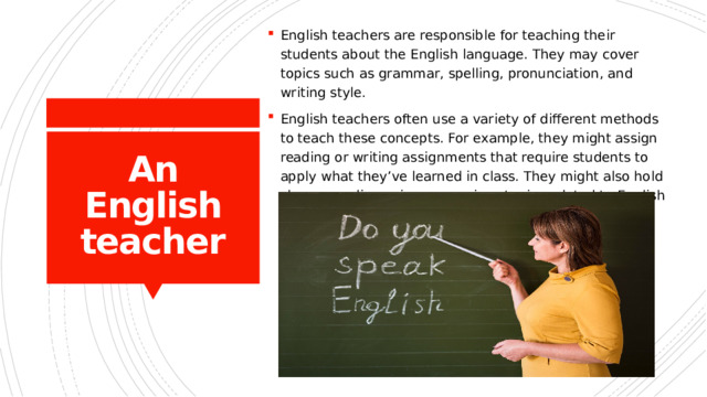 English teachers are responsible for teaching their students about the English language. They may cover topics such as grammar, spelling, pronunciation, and writing style. English teachers often use a variety of different methods to teach these concepts. For example, they might assign reading or writing assignments that require students to apply what they’ve learned in class. They might also hold classroom discussions on various topics related to English language usage. An English teacher 