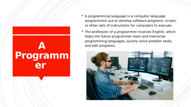 A programming language is a computer language programmers use to develop software programs, scripts, or other sets of instructions for computers to execute. The profession of a programmer involves English, which helps the future programmer learn and memorize programming languages, quickly solve problem tasks, and edit programs. A Programmer  