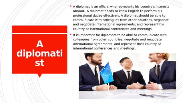 A diplomat is an official who represents his country’s interests abroad. A diplomat needs to know English to perform his professional duties effectively. A diplomat should be able to communicate with colleagues from other countries, negotiate and negotiate international agreements, and represent his country at international conferences and meetings. It is important for diplomats to be able to communicate with colleagues from other countries, negotiate and negotiate international agreements, and represent their country at international conferences and meetings. A diplomatist 