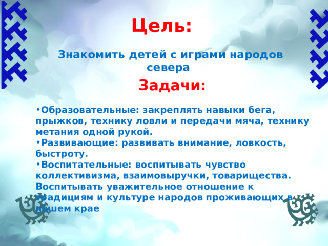 Цель:  Знакомить детей с играми народов севера Задачи:  Образовательные: закреплять навыки бега, прыжков, технику ловли и передачи мяча, технику метания одной рукой. Развивающие: развивать внимание, ловкость, быстроту. Воспитательные: воспитывать чувство коллективизма, взаимовыручки, товарищества. Воспитывать уважительное отношение к традициям и культуре народов проживающих в нашем крае 