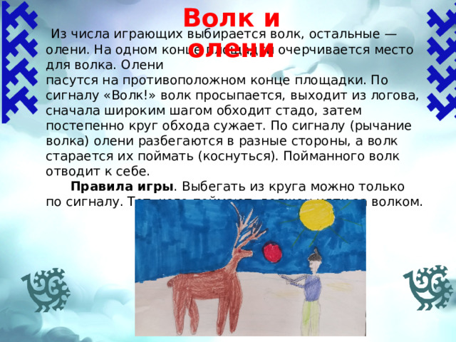 Волк и олени    Из числа играющих выбирается волк, остальные — олени. На одном конце площадки очерчивается место для волка. Олени пасутся на противоположном конце площадки. По сигналу «Волк!» волк просыпается, выходит из логова, сначала широким шагом обходит стадо, затем постепенно круг обхода сужает. По сигналу (рычание волка) олени разбегаются в разные стороны, а волк старается их поймать (коснуться). Пойманного волк отводит к себе.  Правила игры .  Выбегать из круга можно только по сигналу. Тот, кого поймают, должен идти за волком. 