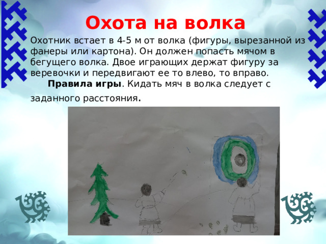 Охота на волка   Охотник встает в 4-5 м от волка (фигуры, вырезанной из фанеры или картона). Он должен попасть мячом в бегущего волка. Двое играющих держат фигуру за веревочки и передвигают ее то влево, то вправо.  Правила игры .  Кидать мяч в волка следует с заданного расстояния . 