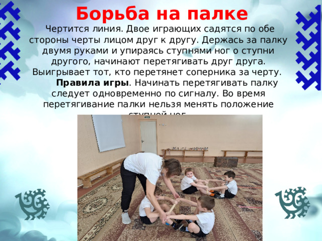 Борьба на палке    Чертится линия. Двое играющих садятся по обе стороны черты лицом друг к другу. Держась за палку двумя руками и упираясь ступнями ног о ступни другого, начинают перетягивать друг друга. Выигрывает тот, кто перетянет соперника за черту.  Правила игры .  Начинать перетягивать палку следует одновременно по сигналу. Во время перетягивание палки нельзя менять положение ступней ног. 