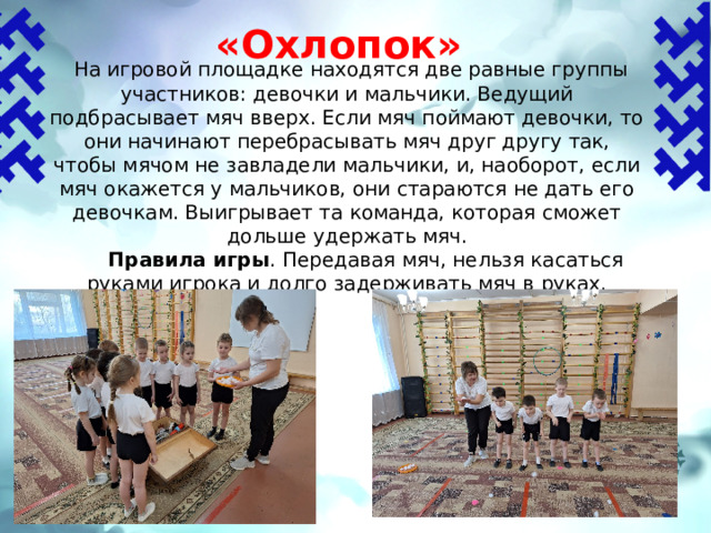 «Охлопок»    На игровой площадке находятся две равные группы участников: девочки и мальчики. Ведущий подбрасывает мяч вверх. Если мяч поймают девочки, то они начинают пере­брасывать мяч друг другу так, чтобы мячом не завладели мальчики, и, наоборот, если мяч окажется у мальчиков, они стараются не дать его девочкам. Выигрывает та команда, которая сможет дольше удержать мяч.  Правила игры .  Передавая мяч, нельзя касаться руками игрока и долго задерживать мяч в руках. 