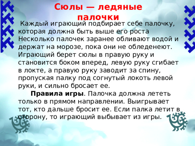 Сюлы — ледяные палочки    Каждый играющий подбирает себе палочку, которая должна быть выше его роста Несколько палочек заранее обливают водой и держат на морозе, пока они не обледенеют. Играющий берет сюлы в правую руку и становится боком вперед, левую руку сгибает в локте, а правую руку заводит за спину, пропуская палку под согнутый локоть левой руки, и сильно бросает ее.  Правила игры .  Палочка должна лететь только в прямом направлении. Выигрывает тот, кто дальше бросит ее. Если палка летит в сторону, то играющий выбывает из игры.    
