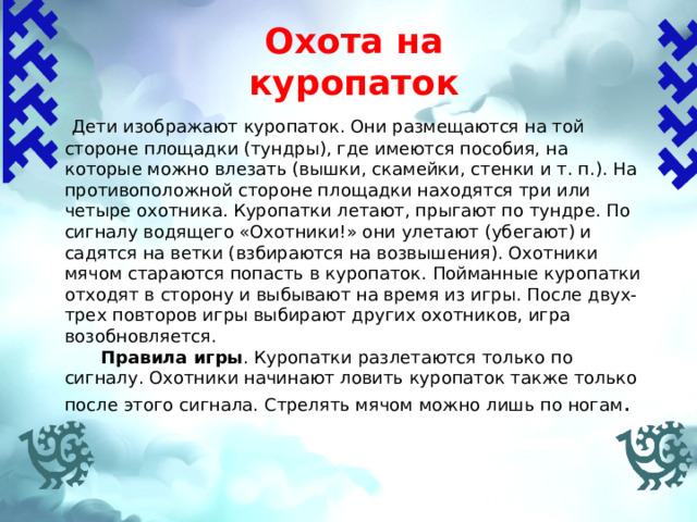 Охота на куропаток    Дети изображают куропаток. Они размещаются на той стороне площадки (тундры), где имеются пособия, на которые можно влезать (вышки, скамейки, стенки и т. п.). На противоположной стороне площадки находятся три или четыре охотника. Куропатки летают, прыгают по тундре. По сигналу водящего «Охотники!» они улетают (убегают) и садятся на ветки (взбираются на возвышения). Охотники мячом стараются попасть в куропаток. Пойманные куропатки отходят в сторону и выбывают на время из игры. После двух-трех повторов игры выбирают других охотников, игра возобновляется.  Правила игры .  Куропатки разлетаются только по сигналу. Охотники начинают ловить куропаток также только после этого сигнала. Стрелять мячом можно лишь по ногам .   