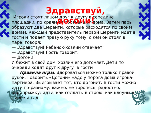Здравствуй, догони!    Игроки стоят лицом друг к другу в середине площадки, по краям ее обозначают дома. Затем пары образуют две шеренги, которые расходятся по своим домам. Каждый пред­ставитель первой шеренги идет в гости и подает правую руку тому, с кем он стоял в паре, говоря: — Здравствуй! Ребенок-хозяин отвечает: — Здравствуй! Гость говорит: — Догони! И бежит в свой дом, хозяин его догоняет.  Дети по очереди ходят друг к другу в гости  Правила игры . Здороваться можно только правой рукой. Говорить «Догони» надо у порога дома игрока-партнера. Выигрывает тот, кто догонит. В гости можно идти по-разному: важно, не торопясь; радостно, вприпрыжку; идти, как солдаты в строю, как клоуны в цирке и т. д. 