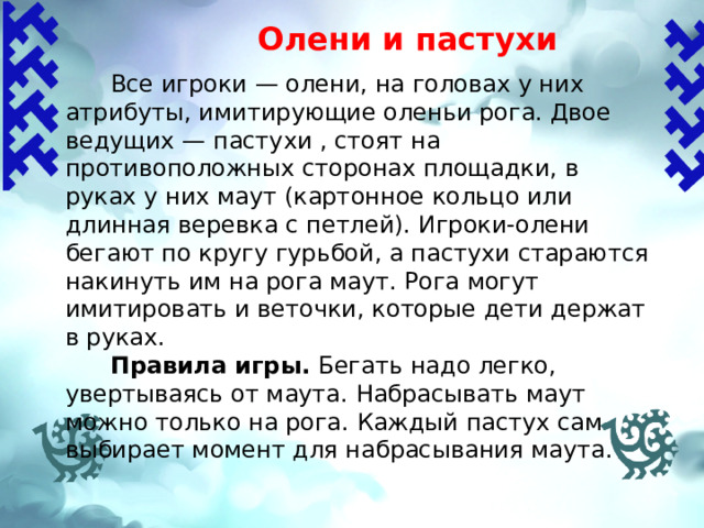 Олени и пастухи    Все игроки — олени, на головах у них атрибуты, имитирующие оленьи рога. Двое ведущих — пастухи , стоят на противоположных сторонах площадки, в руках у них маут (картонное кольцо или длинная верев­ка с петлей). Игроки-олени бегают по кругу гурьбой, а пастухи стараются накинуть им на рога маут. Рога могут имитировать и веточки, которые дети держат в руках.  Правила игры.  Бегать надо легко, увертываясь от маута. Набрасывать маут можно только на рога. Каждый пастух сам выбирает момент для набрасывания маута. 