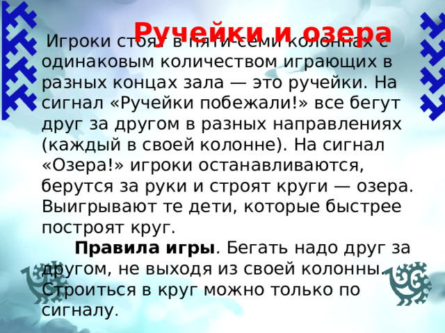  Ручейки и озера  Игроки стоят в пяти-семи колоннах с одинаковым количеством играющих в разных концах зала — это ручейки. На сигнал «Ручейки побежали!» все бегут друг за другом в разных направлениях (каждый в своей колонне). На сигнал «Озера!» игроки останавливаются, берутся за руки и строят круги — озера. Выигрывают те дети, которые быстрее построят круг.  Правила игры . Бегать надо друг за другом, не выходя из своей колонны. Строиться в круг можно только по сигналу .   