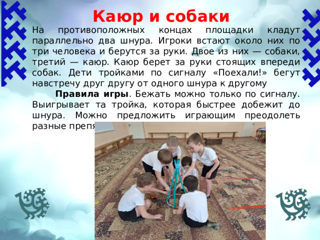  Каюр и собаки На противоположных концах площадки кладут параллельно два шнура. Игроки встают около них по три человека и берутся за руки. Двое из них — собаки, третий — каюр. Каюр берет за руки стоящих впереди собак. Дети тройками по сигналу «Поехали!» бегут навстречу друг другу от одного шнура к другому  Правила игры .  Бежать можно только по сигналу. Выигрывает та тройка, которая быстрее добежит до шнура. Можно предложить играющим преодолеть разные препятствия   