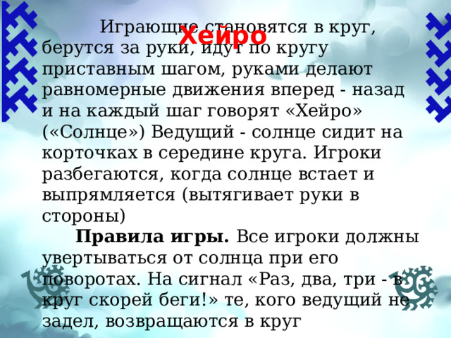  Играющие становятся в круг, берутся за руки, идут по кругу приставным шагом, руками делают равномерные движения вперед - назад и на каждый шаг говорят «Хейро» («Солнце») Ведущий - солнце сидит на корточках в середине круга. Игроки разбегаются, когда солнце встает и выпрямляется (вытягивает руки в стороны)  Правила игры.  Все игроки должны увертываться от солнца при его поворотах. На сигнал «Раз, два, три - в круг скорей беги!» те, кого ведущий не задел, возвращаются в круг Хейро  